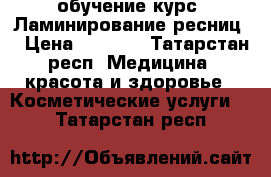 обучение курс “Ламинирование ресниц“ › Цена ­ 2 500 - Татарстан респ. Медицина, красота и здоровье » Косметические услуги   . Татарстан респ.